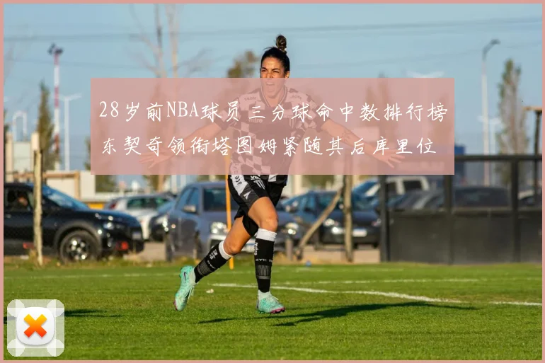 28岁前NBA球员三分球命中数排行榜东契奇领衔塔图姆紧随其后库里位列第三