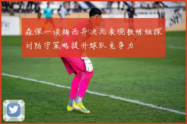 森保一谈梅西异次元表现教练组探讨防守策略提升球队竞争力