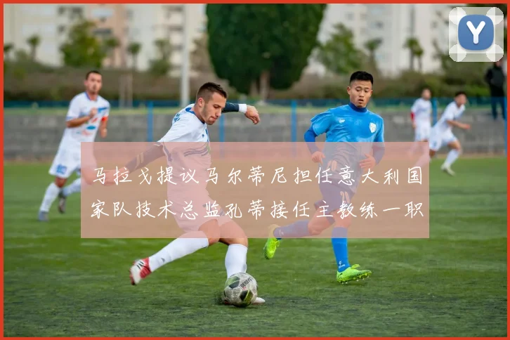 马拉戈提议马尔蒂尼担任意大利国家队技术总监孔蒂接任主教练一职