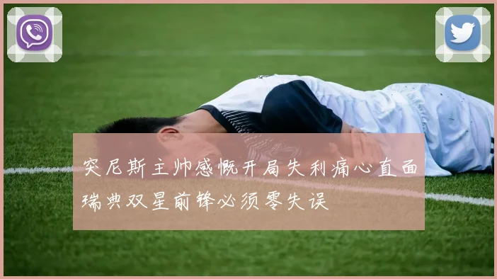 突尼斯主帅感慨开局失利痛心直面瑞典双星前锋必须零失误