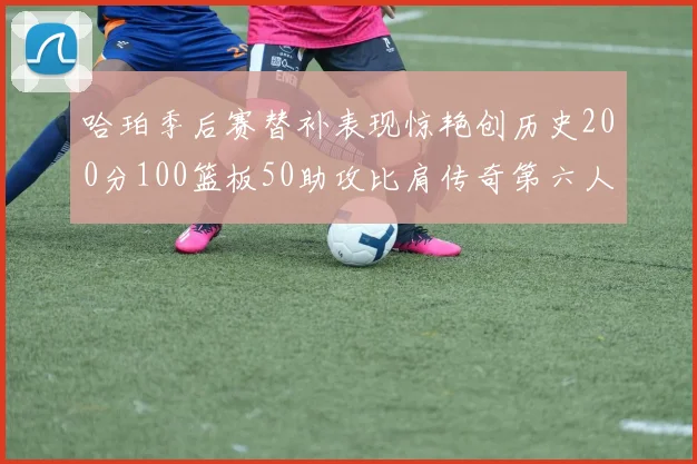 哈珀季后赛替补表现惊艳创历史200分100篮板50助攻比肩传奇第六人
