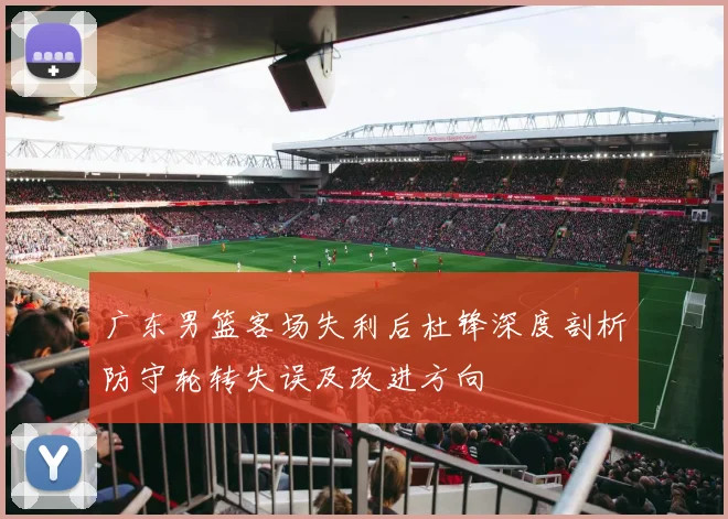 广东男篮客场失利后杜锋深度剖析防守轮转失误及改进方向