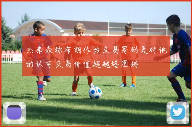 杰弗森称布朗作为交易筹码是对他的认可交易价值超越塔图姆