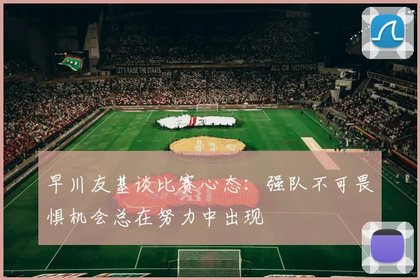 早川友基谈比赛心态：强队不可畏惧机会总在努力中出现
