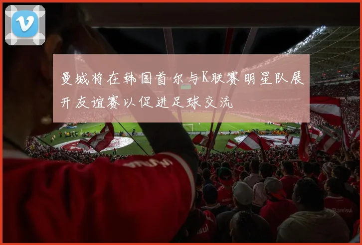 曼城将在韩国首尔与K联赛明星队展开友谊赛以促进足球交流