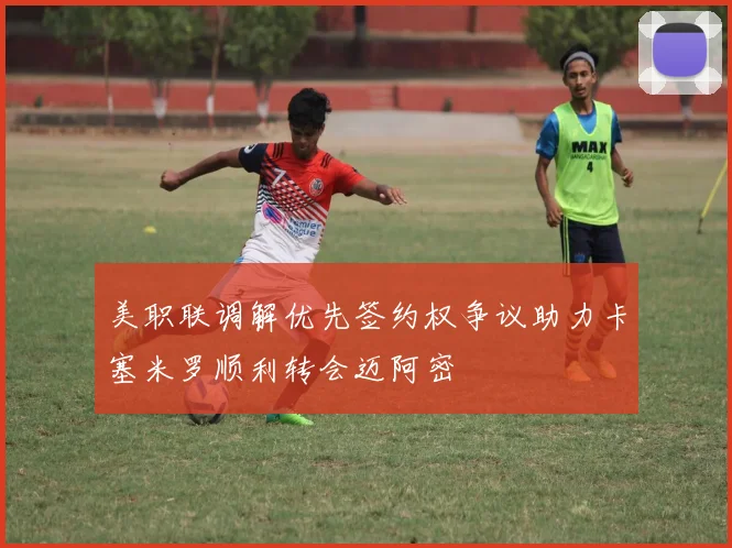 美职联调解优先签约权争议助力卡塞米罗顺利转会迈阿密