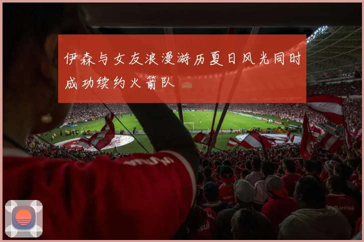 伊森与女友浪漫游历夏日风光同时成功续约火箭队
