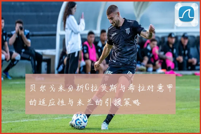 贝尔戈米分析G拉莫斯与希拉对意甲的适应性与米兰的引援策略