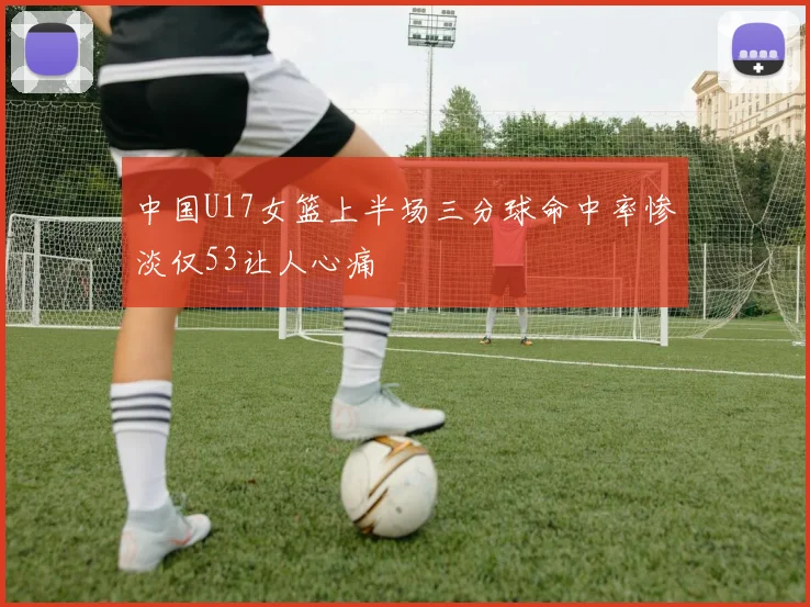 中国U17女篮上半场三分球命中率惨淡仅53让人心痛