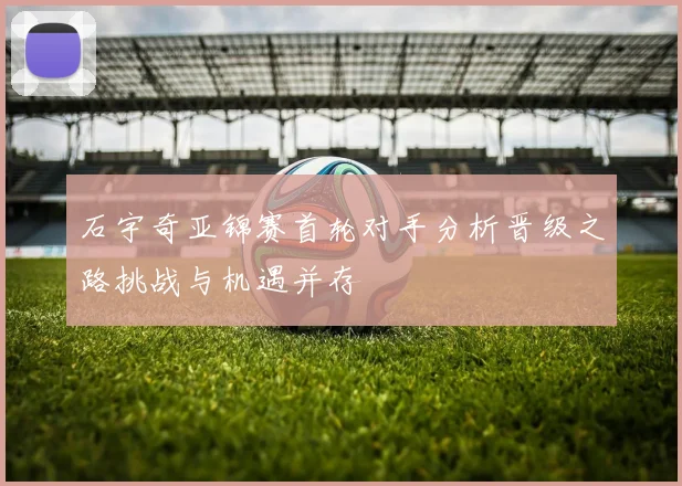 石宇奇亚锦赛首轮对手分析晋级之路挑战与机遇并存