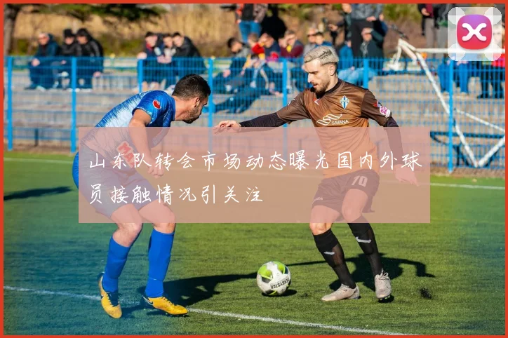 山东队转会市场动态曝光国内外球员接触情况引关注