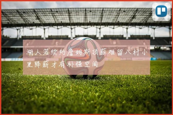 湖人若续约詹姆斯顶薪难留八村小里降薪才有补强空间