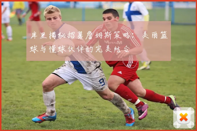 库里揭秘招募詹姆斯策略：美丽篮球与懂球伙伴的完美结合