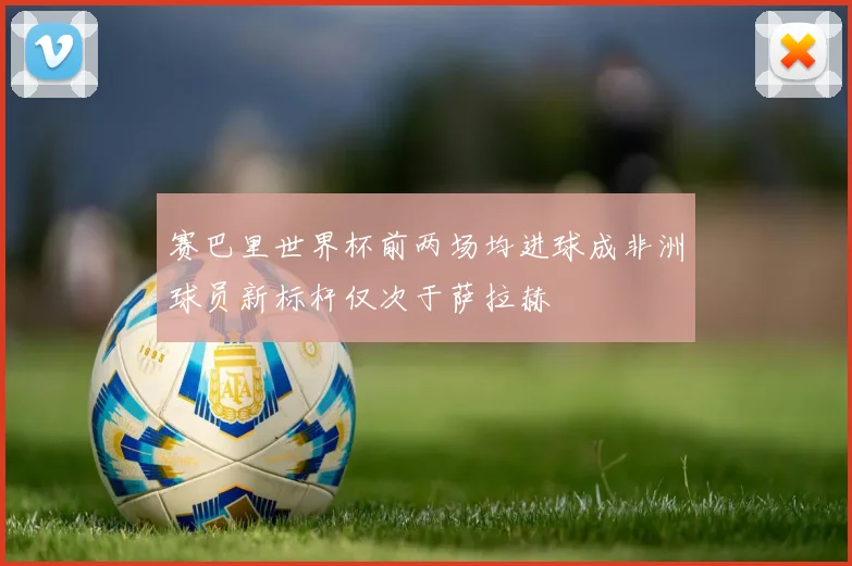 赛巴里世界杯前两场均进球成非洲球员新标杆仅次于萨拉赫