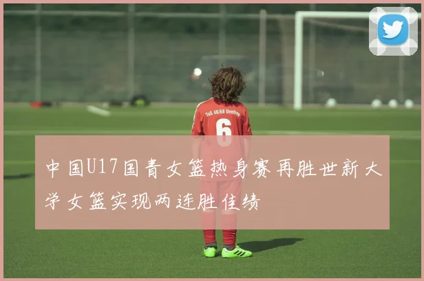 中国U17国青女篮热身赛再胜世新大学女篮实现两连胜佳绩