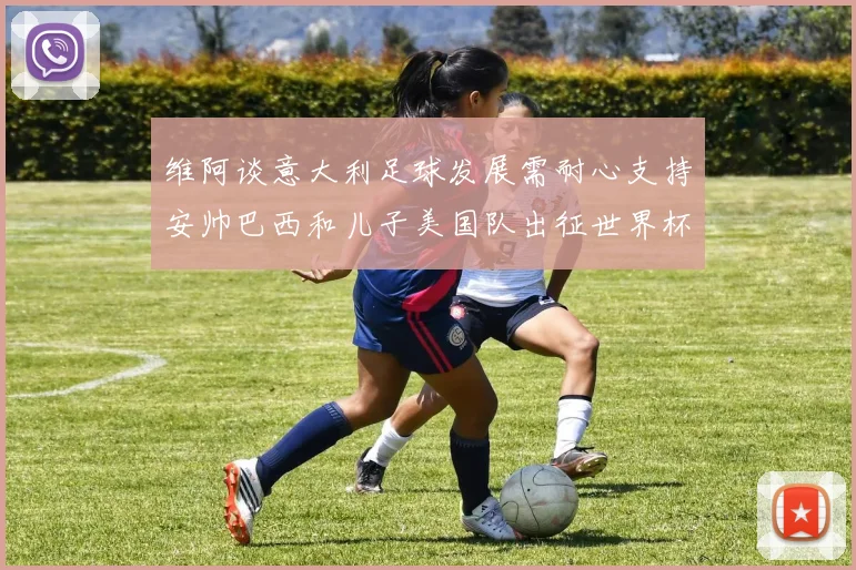 维阿谈意大利足球发展需耐心支持安帅巴西和儿子美国队出征世界杯