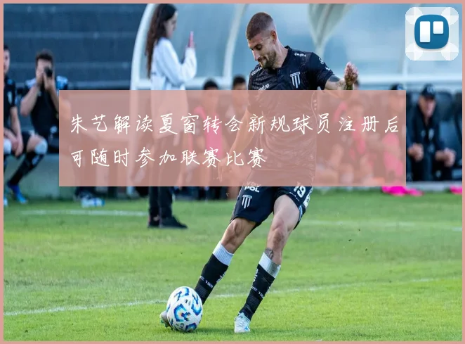 朱艺解读夏窗转会新规球员注册后可随时参加联赛比赛
