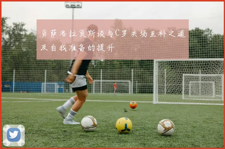 贡萨洛拉莫斯谈与C罗共场互补之道及自我准备的提升