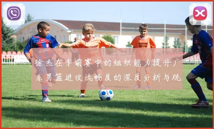 徐杰在季前赛中的组织能力提升广东男篮进攻流畅度的深度分析与观察