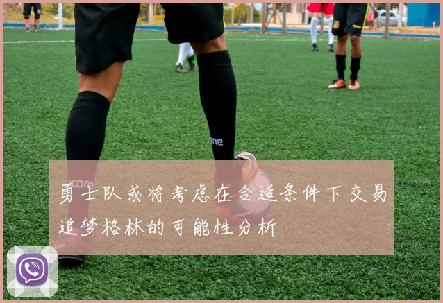 勇士队或将考虑在合适条件下交易追梦格林的可能性分析
