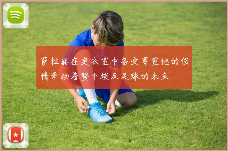 萨拉赫在更衣室中备受尊重他的伤情牵动着整个埃及足球的未来